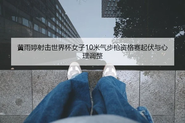 黄雨婷射击世界杯女子10米气步枪资格赛起伏与心理调整