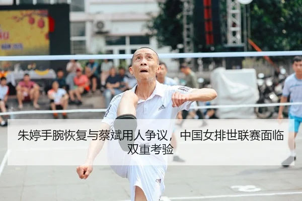 朱婷手腕恢复与蔡斌用人争议，中国女排世联赛面临双重考验