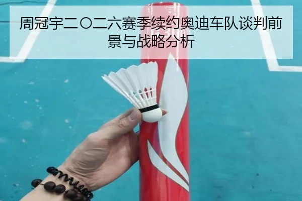 周冠宇二〇二六赛季续约奥迪车队谈判前景与战略分析