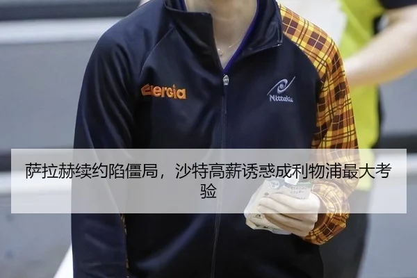 萨拉赫续约陷僵局，沙特高薪诱惑成利物浦最大考验