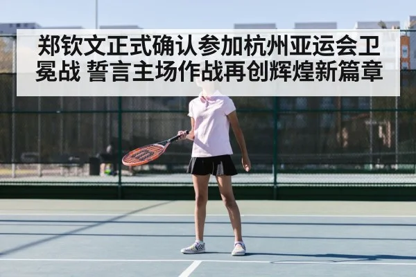 郑钦文正式确认参加杭州亚运会卫冕战 誓言主场作战再创辉煌新篇章